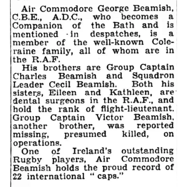 A black-and-white scan of a single-column newspaper clipping containing five short paragraphs of printed text. The typography is a classic serif font typical of mid-20th-century newsprint. The paper texture shows slight degradation and minor dark flecks consistent with historical microfiche or archival scans. Transcribed Text " Air Commodore George Beamish, C.B.E., A.D.C., who becomes a Companion of the Bath and is mentioned in despatches, is a member of the well-known Coleraine family, all of whom are in the R.A.F.His brothers are Group Captain Charles Beamish and Squadron Leader Cecil Beamish. Both his sisters, Eileen and Kathleen, are dental surgeons in the R.A.F., and hold the rank of flight-lieutenant. Group Captain Victor Beamish, another brother, was reported missing, presumed killed, on operations. One of Ireland's outstanding Rugby players, Air Commodore Beamish holds the proud record of 22 international "caps."