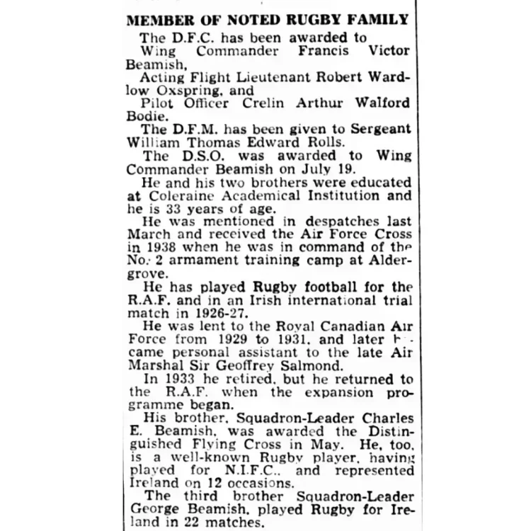 A narrow, vertical black-and-white scan of a newspaper column clipping. The top features a bold uppercase sub-headline, followed by several paragraphs of biographical and military text regarding an RAF officer and his family. Transcribed Text:MEMBER OF NOTED RUGBY FAMILY.The D.F.C. has been awarded to Wing Commander Francis Victor Beamish, Acting Flight Lieutenant Robert Wardlow Oxspring, and Pilot Officer Crelin Arthur Walford Bodie.The D.F.M. has been given to Sergeant William Thomas Edward Rolls.The D.S.O. was awarded to Wing Commander Beamish on July 19.He and his two brothers were educated at Coleraine Academical Institution and he is 33 years of age.He was mentioned in despatches last March and received the Air Force Cross in 1938 when he was in command of the No. 2 armament training camp at Aldergrove. He has played Rugby football for the R.A.F. and in an Irish international trial match in 1926-27.He was lent to the Royal Canadian Air Force from 1929 to 1931, and later became personal assistant to the late Air Marshal Sir Geoffrey Salmond.In 1933 he retired, but he returned to the R.A.F. when the expansion programme began.His brother, Squadron-Leader Charles E. Beamish, was awarded the Distinguished Flying Cross in May. He, too, is a well-known Rugby player, having played for N.I.F.C., and represented Ireland on 12 occasions.The third brother Squadron-Leader George Beamish, played Rugby for Ireland in 22 matches.