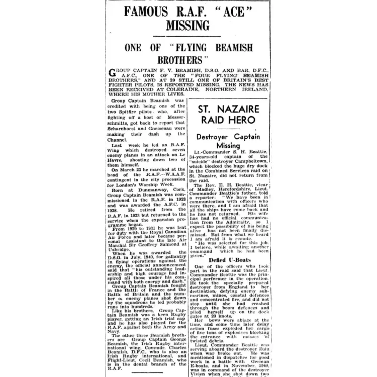 A black-and-white scan of two adjacent newspaper columns from The Gloucester Citizen, dated 1 April 1942. The left column details the news of Francis Beamish missing in action, while the right column covers a story regarding a missing naval destroyer captain from the St. Nazaire raid. Transcribed Text: FAMOUS R.A.F. "ACE" MISSING.ONE OF "FLYING BEAMISH BROTHERS”.GROUP CAPTAIN F. V. BEAMISH, D.S.O. AND BAR, D.F.C., A.F.C., ONE OF THE "FOUR FLYING BEAMISH BROTHERS," AND AT 39 STILL ONE OF BRITAIN'S BEST FIGHTER PILOTS, IS REPORTED MISSING. THE NEWS HAS BEEN RECEIVED AT COLERAINE, NORTHERN IRELAND, WHERE HIS MOTHER LIVES.Group Captain Beamish was credited with being one of the two Spitfire pilots who, after fighting off a host of Messerschmitts, got back to report that Scharnhorst and Gneisenau were making their dash up the Channel.Last week he led an R.A.F. Wing which destroyed seven enemy planes in an attack on Le Havre, shooting down two of them himself. On March 23 he marched at the head of the R.A.F.—W.A.A.F. contingent in the city procession for London's Warship Week. Born at Dunmanway, Cork, Group Captain Beamish was commissioned in the R.A.F. in 1923 and was awarded the A.F.C. in 1938. He retired from the R.A.F. in 1933 but returned to the service when the expansion programme began.From 1929 to 1931 he was lent for duty with the Royal Canadian Air Force and later became personal assistant to the late Air Marshal Sir Geoffrey Salmond at Uxbridge. When he was awarded the D.S.O. in July, 1940, for gallantry in flying operations against the enemy, the official announcement said that "his outstanding leadership and high courage had inspired all those under his command with both energy and dash." Group Captain Beamish fought in the Battle of France and the Battle of Britain and the number of enemy planes shot down by the squadrons he led probably runs into hundreds. Like his brothers, Group Captain Beamish was a keen Rugby player, getting an Irish trial cap and he has also played for the R.A.F. against both the Army and Navy.The other three Beamish brothers are Group Captain George Beamish, the Irish Rugby international wing, Commdr. Charles Beamish, D.F.C., who is also an Irish Rugby international, and Flight-Lieut. Cecil Beamish, who is in the dental branch of the R.A.F.