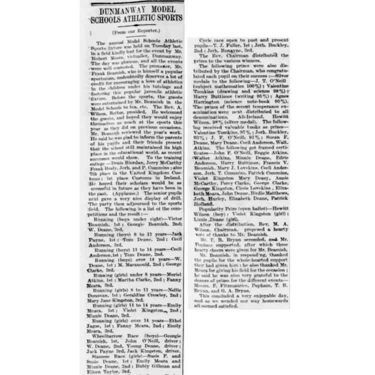 This image is a close-up photograph of a vintage newspaper article, presented in black and white text against an off-white background. The snippet is arranged in two vertical columns of dense, justified print typical of early 20th-century news formatting.The main heading spans across the top left portion of the clipping in a bold, sans-serif, all-capitalised typeface. A smaller sub-heading appears directly beneath it in parentheses.The body text is set in a standard, slightly worn serif typeface, showing small imperfections, slight ink bleeding, and minor alignment variations characteristic of traditional letterpress printing.Transcribed Text: Column 1 DUNMANWAY MODEL SCHOOLS ATHLETIC SPORTS (From our Reporter.)The annual Model Schools Athletic Sports fixture was held on Tuesday last, in a field kindly lent for the event by Mr. Robert Meara, victualler, Dunmanway. The day was glorious, and all the events were well contested. The promoter, Mr. Frank Beamish, who is himself a popular sportsman, undoubtedly deserves a lot of credit for encouraging a love of athletics in the children under his tutelage and fostering this popular juvenile athletic fixture. Before the sports, the guests were entertained by Mr. Beamish in the Model Schools to tea, etc. The Rev. A. Wilson, Rector, presided. He welcomed the guests, and hoped they would enjoy themselves as much at the sports this year as they did on previous occasions.Mr. Beamish reviewed the year's work. He said he was glad to inform the parents of his pupils and their friends present that the school still maintained its high place in the educational world, as recent successes would show. To the training college—Denis Riordan, Jerry McCarthy, Frank Healy, Jerh. and P. Cummins; also 7th place in the United Kingdom Customs; 1st place Customs in Ireland. He hoped their scholars would be as successful in future as they have been in the past. (Applause.) The senior pupils next gave a very nice display of drill. The party then adjourned to the sports field. The following is a list of the competitions and the result:—Running (boys under eight)—Victor Beamish, 1st; Georgie Beamish, 2nd; W. Deane, 3rd.Running (boys) 8 to 11 years—Jack Payne, 1st; Tom Deane, 2nd; Cecil Anderson, 3rd.Running (boys) 11 to 14 years—Cecil Anderson, 1st; Tom Deane, 2nd.Running (boys) over 14 years—W. Deane, 1st; M. Maranould, 2nd; George Clarke, 3rd. Running (girls) under 8 years—Muriel Atkins, 1st; Martha Clarke, 2nd; Fanny Meara, 3rd. Running (girls) 8 to 11 years—Nellie Donovan, 1st; Geraldine Crowley, 2nd; Mary Jane Kingston, 3rd.Running (girls) 11 to 14 years—Emily Meara, 1st; Violet Kingston, 2nd; Minnie Deane, 3rd.Running (girls) over 14 years—Ethel Jagoe, 1st; Fanny Meara, 2nd; Emily Meara, 3rd.Wheelbarrow Race (boys)—Georgie Beamish, 1st, John O'Neill, driver; W. Deane, 2nd, Young Deane, driver; Jack Payne, 3rd, Jack Kingston, driver.Siamese Race (girls)—Susie F. and Susie Deane, 1st; Emily Meara and Minnie Deane, 2nd; Bubly Gillman and Eileen Taylor, 3rd.Column 2 Cycle race open to past and present pupils—T. J. Fuller, 1st; Jerh. Buckley, 2nd; Jerh. Ronayne, 3rd.The Rev. Chairman distributed the prizes to the various winners.The following prizes were also distributed by the Chairman, who congratulated each pupil on their success:—Silver medals to the following—J. T. O'Neill (subject mathematics 100%); Valentine Tomkins (drawing and science 98%); Harry Buttimer (writing 95%); Agnes Harrington (science note-book 90%). The prizes of the recent temperance examination were next distributed to all denominations. All-Ireland, Hewitt Wilson, 98% (silver medal). The following received valuable books as prizes—Valentine Tomkins, 97%; Jerh. Buckley, 93%; J. F. O'Neill, 91%; Susan F. Deane, Mary Deane, Cecil Anderson, Walt. Atkins. The following got framed certificates—John F. O'Neill, Reggie Atkins, Walter Atkins, Minnie Deane, Edrie Anderson, Harry Buttimer, Francis V. Beamish, Mary J. Lovekins, Cecil Anderson, Jerh. T. Cummins, Patrick Cummins, Violet Kingston, Mary Deasy, Annie McCarthy, Percy Clarke, George Clarke, George Kingston, Cissie Lovekins, Elizabeth Meara, John Deane, Birdie Matthews, Jerh. Hurley, Elizabeth Deane, Patrick Holland. Popularity Prize (open ballot)—Hewitt Wilson (boy); Violet Kingston (girl); Lizzie Deane (girl).After the distribution, Rev. M. A. Wilson, Chairman, proposed a hearty vote of thanks to Mr. Beamish.Mr. T. R. Bryan seconded, and Mr. Popham supported, after which three hearty cheers were given for Mr. Beamish.Mr. Beamish, in responding, thanked the pupils for the whole-hearted support they had given him; he also thanked Mr. Meara for giving his field for the occasion; he said he was also very grateful to the donors of prizes for the different events—Messrs. F. Fitzmaurice, Popham, T. R. Bryan, and G. A. Bryan. This concluded a very enjoyable day, and as we wended our way homewards all seemed satisfied.
